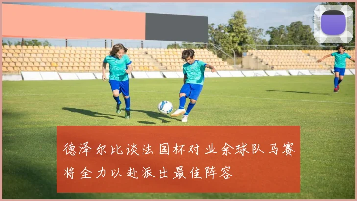 德泽尔比谈法国杯对业余球队马赛将全力以赴派出最佳阵容