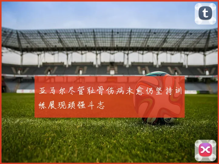 亚马尔尽管耻骨伤病未愈仍坚持训练展现顽强斗志
