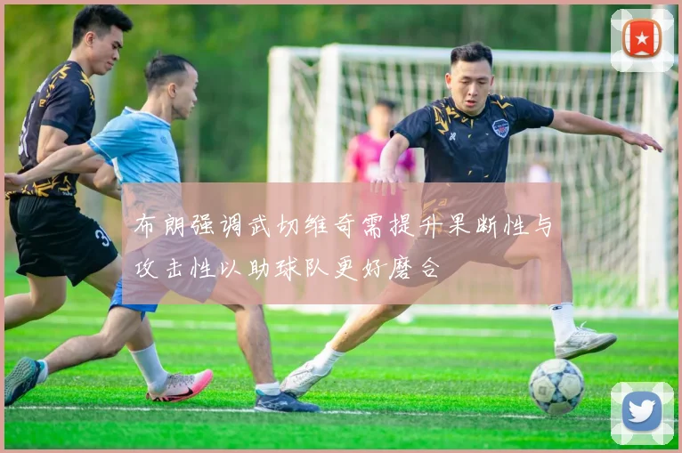 布朗强调武切维奇需提升果断性与攻击性以助球队更好磨合