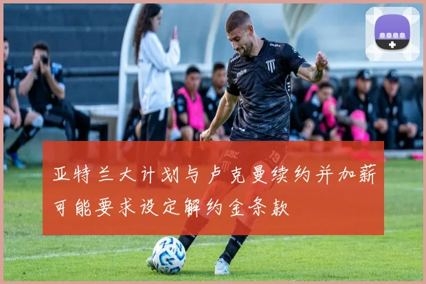 亚特兰大计划与卢克曼续约并加薪可能要求设定解约金条款