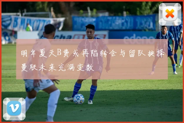 明年夏天B费或再陷转会与留队抉择曼联未来充满变数