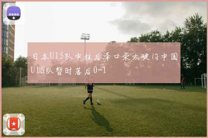 日本U15队中柱后泽口荣太破门中国U15队暂时落后0-1